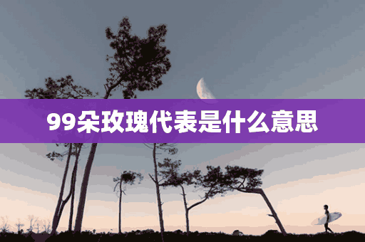 99朵玫瑰代表是什么意思(99朵玫瑰代表是什么意思啊)